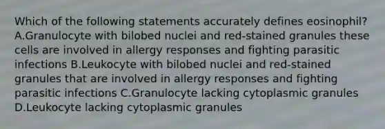 Which of the following statements accurately defines eosinophil? A.Granulocyte with bilobed nuclei and red-stained granules these cells are involved in allergy responses and fighting parasitic infections B.Leukocyte with bilobed nuclei and red-stained granules that are involved in allergy responses and fighting parasitic infections C.Granulocyte lacking cytoplasmic granules D.Leukocyte lacking cytoplasmic granules