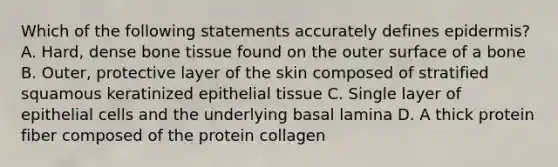 Which of the following statements accurately defines epidermis? A. Hard, dense bone tissue found on the outer surface of a bone B. Outer, protective layer of the skin composed of stratified squamous keratinized epithelial tissue C. Single layer of epithelial cells and the underlying basal lamina D. A thick protein fiber composed of the protein collagen