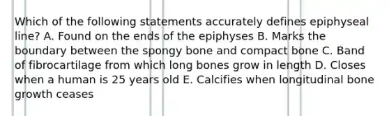 Which of the following statements accurately defines epiphyseal line? A. Found on the ends of the epiphyses B. Marks the boundary between the spongy bone and compact bone C. Band of fibrocartilage from which long bones grow in length D. Closes when a human is 25 years old E. Calcifies when longitudinal bone growth ceases