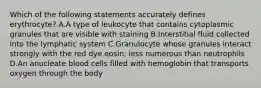 Which of the following statements accurately defines erythrocyte? A.A type of leukocyte that contains cytoplasmic granules that are visible with staining B.Interstitial fluid collected into the lymphatic system C.Granulocyte whose granules interact strongly with the red dye eosin; less numerous than neutrophils D.An anucleate blood cells filled with hemoglobin that transports oxygen through the body