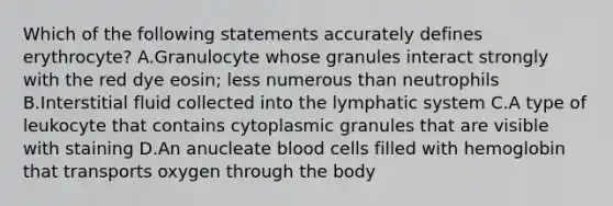 Which of the following statements accurately defines erythrocyte? A.Granulocyte whose granules interact strongly with the red dye eosin; less numerous than neutrophils B.Interstitial fluid collected into the lymphatic system C.A type of leukocyte that contains cytoplasmic granules that are visible with staining D.An anucleate blood cells filled with hemoglobin that transports oxygen through the body