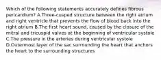 Which of the following statements accurately defines fibrous pericardium? A.Three-cusped structure between the right atrium and right ventricle that prevents the flow of blood back into the right atrium B.The first heart sound, caused by the closure of the mitral and tricuspid valves at the beginning of ventricular systole C.The pressure in the arteries during ventricular systole D.Outermost layer of the sac surrounding the heart that anchors the heart to the surrounding structures