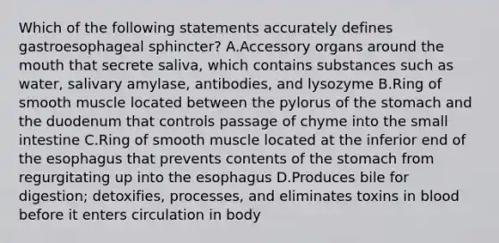 Which of the following statements accurately defines gastroesophageal sphincter? A.Accessory organs around the mouth that secrete saliva, which contains substances such as water, salivary amylase, antibodies, and lysozyme B.Ring of smooth muscle located between the pylorus of the stomach and the duodenum that controls passage of chyme into the small intestine C.Ring of smooth muscle located at the inferior end of the esophagus that prevents contents of the stomach from regurgitating up into the esophagus D.Produces bile for digestion; detoxifies, processes, and eliminates toxins in blood before it enters circulation in body