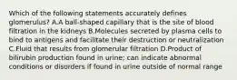 Which of the following statements accurately defines glomerulus? A.A ball-shaped capillary that is the site of blood filtration in the kidneys B.Molecules secreted by plasma cells to bind to antigens and facilitate their destruction or neutralization C.Fluid that results from glomerular filtration D.Product of bilirubin production found in urine; can indicate abnormal conditions or disorders if found in urine outside of normal range