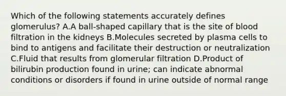 Which of the following statements accurately defines glomerulus? A.A ball-shaped capillary that is the site of blood filtration in the kidneys B.Molecules secreted by plasma cells to bind to antigens and facilitate their destruction or neutralization C.Fluid that results from glomerular filtration D.Product of bilirubin production found in urine; can indicate abnormal conditions or disorders if found in urine outside of normal range