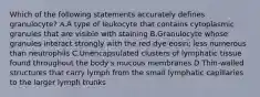 Which of the following statements accurately defines granulocyte? A.A type of leukocyte that contains cytoplasmic granules that are visible with staining B.Granulocyte whose granules interact strongly with the red dye eosin; less numerous than neutrophils C.Unencapsulated clusters of lymphatic tissue found throughout the body's mucous membranes D.Thin-walled structures that carry lymph from the small lymphatic capillaries to the larger lymph trunks