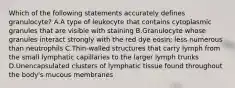 Which of the following statements accurately defines granulocyte? A.A type of leukocyte that contains cytoplasmic granules that are visible with staining B.Granulocyte whose granules interact strongly with the red dye eosin; less numerous than neutrophils C.Thin-walled structures that carry lymph from the small lymphatic capillaries to the larger lymph trunks D.Unencapsulated clusters of lymphatic tissue found throughout the body's mucous membranes