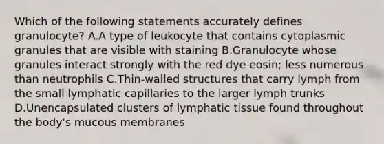 Which of the following statements accurately defines granulocyte? A.A type of leukocyte that contains cytoplasmic granules that are visible with staining B.Granulocyte whose granules interact strongly with the red dye eosin; less numerous than neutrophils C.Thin-walled structures that carry lymph from the small lymphatic capillaries to the larger lymph trunks D.Unencapsulated clusters of lymphatic tissue found throughout the body's mucous membranes