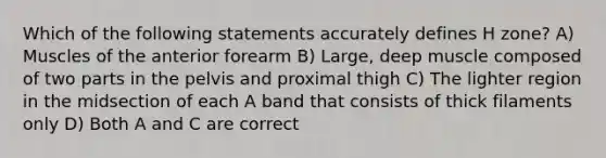 Which of the following statements accurately defines H zone? A) Muscles of the anterior forearm B) Large, deep muscle composed of two parts in the pelvis and proximal thigh C) The lighter region in the midsection of each A band that consists of thick filaments only D) Both A and C are correct