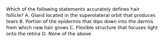 Which of the following statements accurately defines hair follicle? A. Gland located in the superolateral orbit that produces tears B. Portion of the epidermis that dips down into the dermis from which new hair grows C. Flexible structure that focuses light onto the retina D. None of the above