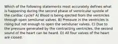 Which of the following statements most accurately defines what is happening during the second phase of ventricular systole of the cardiac cycle? A) Blood is being ejected from the ventricles through open semilunar valves. B) Pressure in the ventricles is rising but not enough to open the semilunar valves. C) Due to the pressure generated by the contracting ventricles, the second sound of the heart can be heard. D) All four valves of the heart are closed.