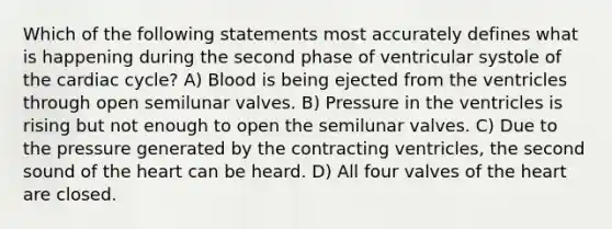 Which of the following statements most accurately defines what is happening during the second phase of ventricular systole of the cardiac cycle? A) Blood is being ejected from the ventricles through open semilunar valves. B) Pressure in the ventricles is rising but not enough to open the semilunar valves. C) Due to the pressure generated by the contracting ventricles, the second sound of the heart can be heard. D) All four valves of the heart are closed.