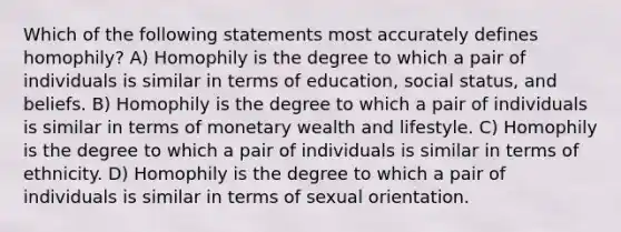 Which of the following statements most accurately defines homophily? A) Homophily is the degree to which a pair of individuals is similar in terms of education, social status, and beliefs. B) Homophily is the degree to which a pair of individuals is similar in terms of monetary wealth and lifestyle. C) Homophily is the degree to which a pair of individuals is similar in terms of ethnicity. D) Homophily is the degree to which a pair of individuals is similar in terms of sexual orientation.