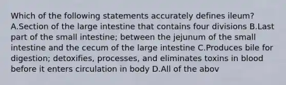 Which of the following statements accurately defines ileum? A.Section of the large intestine that contains four divisions B.Last part of the small intestine; between the jejunum of the small intestine and the cecum of the large intestine C.Produces bile for digestion; detoxifies, processes, and eliminates toxins in blood before it enters circulation in body D.All of the abov