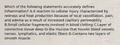 Which of the following statements accurately defines inflammation? A.A reaction to cellular injury characterized by redness and heat production because of local vasodilation, pain, and edema as a result of increased capillary permeability B.Small cellular fragments involved in blood clotting C.Layer of connective tissue deep to the mucosa that houses blood vessels, nerves, lymphatics, and elastic fibers D.Contains two layers of smooth muscle
