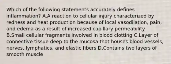 Which of the following statements accurately defines inflammation? A.A reaction to cellular injury characterized by redness and heat production because of local vasodilation, pain, and edema as a result of increased capillary permeability B.Small cellular fragments involved in blood clotting C.Layer of connective tissue deep to the mucosa that houses blood vessels, nerves, lymphatics, and elastic fibers D.Contains two layers of smooth muscle