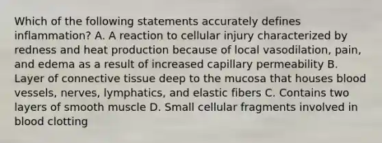 Which of the following statements accurately defines inflammation? A. A reaction to cellular injury characterized by redness and heat production because of local vasodilation, pain, and edema as a result of increased capillary permeability B. Layer of connective tissue deep to the mucosa that houses blood vessels, nerves, lymphatics, and elastic fibers C. Contains two layers of smooth muscle D. Small cellular fragments involved in blood clotting