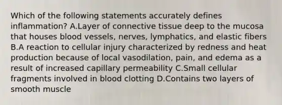 Which of the following statements accurately defines inflammation? A.Layer of connective tissue deep to the mucosa that houses blood vessels, nerves, lymphatics, and elastic fibers B.A reaction to cellular injury characterized by redness and heat production because of local vasodilation, pain, and edema as a result of increased capillary permeability C.Small cellular fragments involved in blood clotting D.Contains two layers of smooth muscle