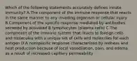 Which of the following statements accurately defines innate immunity? A.The component of the immune response that reacts in the same manner to any invading organism or cellular injury B.Component of the specific response mediated by antibodies secreted by activated B lymphocytes (plasma cells) C.The component of the immune system that reacts to foreign cells and molecules with a unique set of cells and molecules for each antigen D.A nonspecific response characterized by redness and heat production because of local vasodilation, pain, and edema as a result of increased capillary permeability