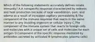 Which of the following statements accurately defines innate immunity? A.A nonspecific response characterized by redness and heat production because of local vasodilation, pain, and edema as a result of increased capillary permeability B.The component of the immune response that reacts in the same manner to any invading organism or cellular injury C.The component of the immune system that reacts to foreign cells and molecules with a unique set of cells and molecules for each antigen D.Component of the specific response mediated by antibodies secreted by activated B lymphocytes (plasma cells)