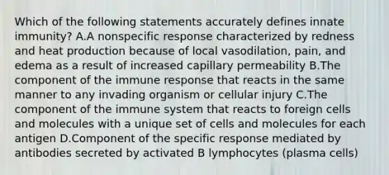 Which of the following statements accurately defines innate immunity? A.A nonspecific response characterized by redness and heat production because of local vasodilation, pain, and edema as a result of increased capillary permeability B.The component of the immune response that reacts in the same manner to any invading organism or cellular injury C.The component of the immune system that reacts to foreign cells and molecules with a unique set of cells and molecules for each antigen D.Component of the specific response mediated by antibodies secreted by activated B lymphocytes (plasma cells)