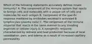 Which of the following statements accurately defines innate immunity? A. The component of the immune system that reacts to foreign cells and molecules with a unique set of cells and molecules for each antigen B. Component of the specific response mediated by antibodies secreted b activated B lymphocytes (plasma cells) C. The component of the immune response that reacts in the same manner to any invading organism or cellular injury D. A nonspecific response characterized by redness and heat production because of local vasodilation, pain, and edema as a result of increased capillary permeability