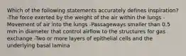 Which of the following statements accurately defines inspiration? -The force exerted by the weight of the air within the lungs -Movement of air into the lungs -Passageways smaller than 0.5 mm in diameter that control airflow to the structures for gas exchange -Two or more layers of epithelial cells and the underlying basal lamina