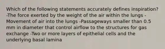 Which of the following statements accurately defines inspiration? -The force exerted by the weight of the air within the lungs -Movement of air into the lungs -Passageways smaller than 0.5 mm in diameter that control airflow to the structures for <a href='https://www.questionai.com/knowledge/kU8LNOksTA-gas-exchange' class='anchor-knowledge'>gas exchange</a> -Two or more layers of epithelial cells and the underlying basal lamina