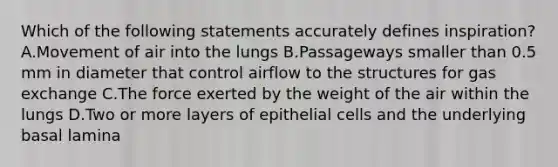 Which of the following statements accurately defines inspiration? A.Movement of air into the lungs B.Passageways smaller than 0.5 mm in diameter that control airflow to the structures for <a href='https://www.questionai.com/knowledge/kU8LNOksTA-gas-exchange' class='anchor-knowledge'>gas exchange</a> C.The force exerted by the weight of the air within the lungs D.Two or more layers of epithelial cells and the underlying basal lamina