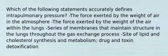 Which of the following statements accurately defines intrapulmonary pressure? -The force exerted by the weight of air in the atmosphere -The force exerted by the weight of the air within the lungs -Series of membranes that maintain structure in the lungs throughout the gas exchange process -Site of lipid and cholesterol synthesis and metabolism; drug and toxin detoxification