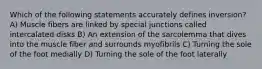 Which of the following statements accurately defines inversion? A) Muscle fibers are linked by special junctions called intercalated disks B) An extension of the sarcolemma that dives into the muscle fiber and surrounds myofibrils C) Turning the sole of the foot medially D) Turning the sole of the foot laterally