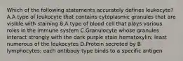 Which of the following statements accurately defines leukocyte? A.A type of leukocyte that contains cytoplasmic granules that are visible with staining B.A type of blood cell that plays various roles in the immune system C.Granulocyte whose granules interact strongly with the dark purple stain hematoxylin; least numerous of the leukocytes D.Protein secreted by B lymphocytes; each antibody type binds to a specific antigen