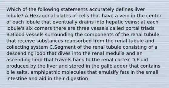 Which of the following statements accurately defines liver lobule? A.Hexagonal plates of cells that have a vein in the center of each lobule that eventually drains into hepatic veins; at each lobule's six corners there are three vessels called portal triads B.Blood vessels surrounding the components of the renal tubule that receive substances reabsorbed from the renal tubule and collecting system C.Segment of the renal tubule consisting of a descending loop that dives into the renal medulla and an ascending limb that travels back to the renal cortex D.Fluid produced by the liver and stored in the gallbladder that contains bile salts, amphipathic molecules that emulsify fats in the small intestine and aid in their digestion