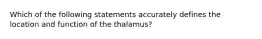 Which of the following statements accurately defines the location and function of the thalamus?