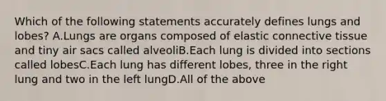 Which of the following statements accurately defines lungs and lobes? A.Lungs are organs composed of elastic <a href='https://www.questionai.com/knowledge/kYDr0DHyc8-connective-tissue' class='anchor-knowledge'>connective tissue</a> and tiny air sacs called alveoliB.Each lung is divided into sections called lobesC.Each lung has different lobes, three in the right lung and two in the left lungD.All of the above