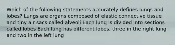 Which of the following statements accurately defines lungs and lobes? Lungs are organs composed of elastic connective tissue and tiny air sacs called alveoli Each lung is divided into sections called lobes Each lung has different lobes, three in the right lung and two in the left lung