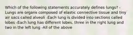 Which of the following statements accurately defines lungs? -Lungs are organs composed of elastic connective tissue and tiny air sacs called alveoli -Each lung is divided into sections called lobes -Each lung has different lobes, three in the right lung and two in the left lung -All of the above