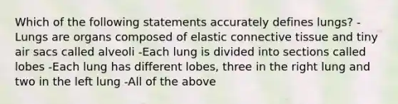 Which of the following statements accurately defines lungs? -Lungs are organs composed of elastic connective tissue and tiny air sacs called alveoli -Each lung is divided into sections called lobes -Each lung has different lobes, three in the right lung and two in the left lung -All of the above