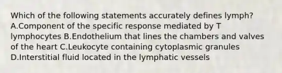 Which of the following statements accurately defines lymph? A.Component of the specific response mediated by T lymphocytes B.Endothelium that lines the chambers and valves of the heart C.Leukocyte containing cytoplasmic granules D.Interstitial fluid located in the lymphatic vessels