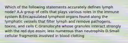 Which of the following statements accurately defines lymph node? A.A group of cells that plays various roles in the immune system B.Encapsulated lymphoid organs found along the lymphatic vessels that filter lymph and remove pathogens, toxins, and cells C.Granulocyte whose granules interact strongly with the red dye eosin; less numerous than neutrophils D.Small cellular fragments involved in blood clotting