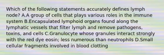 Which of the following statements accurately defines lymph node? A.A group of cells that plays various roles in the immune system B.Encapsulated lymphoid organs found along the lymphatic vessels that filter lymph and remove pathogens, toxins, and cells C.Granulocyte whose granules interact strongly with the red dye eosin; less numerous than neutrophils D.Small cellular fragments involved in blood clotting