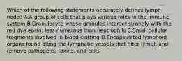 Which of the following statements accurately defines lymph node? A.A group of cells that plays various roles in the immune system B.Granulocyte whose granules interact strongly with the red dye eosin; less numerous than neutrophils C.Small cellular fragments involved in blood clotting D.Encapsulated lymphoid organs found along the lymphatic vessels that filter lymph and remove pathogens, toxins, and cells