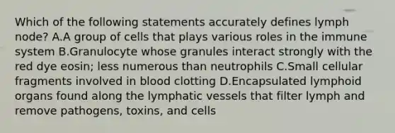 Which of the following statements accurately defines lymph node? A.A group of cells that plays various roles in the immune system B.Granulocyte whose granules interact strongly with the red dye eosin; less numerous than neutrophils C.Small cellular fragments involved in blood clotting D.Encapsulated lymphoid organs found along the lymphatic vessels that filter lymph and remove pathogens, toxins, and cells