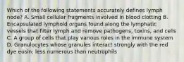 Which of the following statements accurately defines lymph node? A. Small cellular fragments involved in blood clotting B. Encapsulated lymphoid organs found along the lymphatic vessels that filter lymph and remove pathogens, toxins, and cells C. A group of cells that play various roles in the immune system D. Granulocytes whose granules interact strongly with the red dye eosin; less numerous than neutrophils