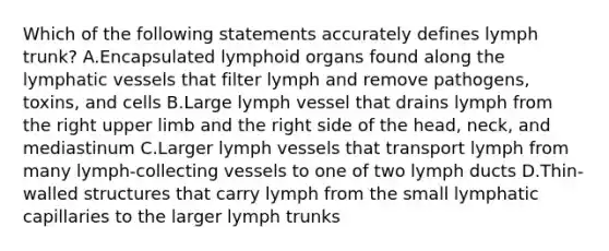 Which of the following statements accurately defines lymph trunk? A.Encapsulated lymphoid organs found along the lymphatic vessels that filter lymph and remove pathogens, toxins, and cells B.Large lymph vessel that drains lymph from the right upper limb and the right side of the head, neck, and mediastinum C.Larger lymph vessels that transport lymph from many lymph-collecting vessels to one of two lymph ducts D.Thin-walled structures that carry lymph from the small lymphatic capillaries to the larger lymph trunks