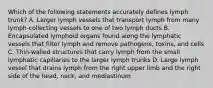 Which of the following statements accurately defines lymph trunk? A. Larger lymph vessels that transport lymph from many lymph-collecting vessels to one of two lymph ducts B. Encapsulated lymphoid organs found along the lymphatic vessels that filter lymph and remove pathogens, toxins, and cells C. Thin-walled structures that carry lymph from the small lymphatic capillaries to the larger lymph trunks D. Large lymph vessel that drains lymph from the right upper limb and the right side of the head, neck, and mediastinum