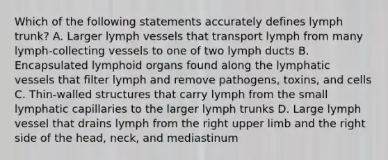 Which of the following statements accurately defines lymph trunk? A. Larger lymph vessels that transport lymph from many lymph-collecting vessels to one of two lymph ducts B. Encapsulated lymphoid organs found along the lymphatic vessels that filter lymph and remove pathogens, toxins, and cells C. Thin-walled structures that carry lymph from the small lymphatic capillaries to the larger lymph trunks D. Large lymph vessel that drains lymph from the right upper limb and the right side of the head, neck, and mediastinum