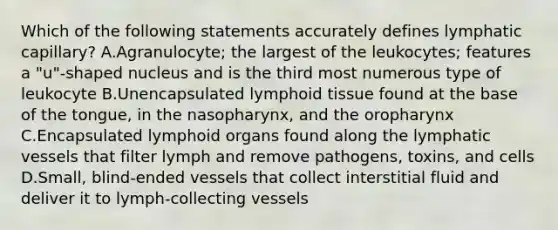 Which of the following statements accurately defines lymphatic capillary? A.Agranulocyte; the largest of the leukocytes; features a "u"-shaped nucleus and is the third most numerous type of leukocyte B.Unencapsulated lymphoid tissue found at the base of the tongue, in the nasopharynx, and the oropharynx C.Encapsulated lymphoid organs found along the lymphatic vessels that filter lymph and remove pathogens, toxins, and cells D.Small, blind-ended vessels that collect interstitial fluid and deliver it to lymph-collecting vessels