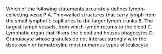 Which of the following statements accurately defines lymph-collecting vessel? A. Thin-walled structures that carry lymph from the small lymphatic capillaries to the larger lymph trunks B. The largest lymph vessels, from which lymph returns to the blood C. Lymphatic organ that filters the blood and houses phagocytes D. Granulocyte whose granules do not interact strongly with the dyes eosin or hematoxylin; most numerous types of leukocyte