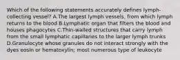 Which of the following statements accurately defines lymph-collecting vessel? A.The largest lymph vessels, from which lymph returns to the blood B.Lymphatic organ that filters the blood and houses phagocytes C.Thin-walled structures that carry lymph from the small lymphatic capillaries to the larger lymph trunks D.Granulocyte whose granules do not interact strongly with the dyes eosin or hematoxylin; most numerous type of leukocyte